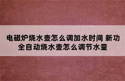 电磁炉烧水壶怎么调加水时间 新功全自动烧水壶怎么调节水量